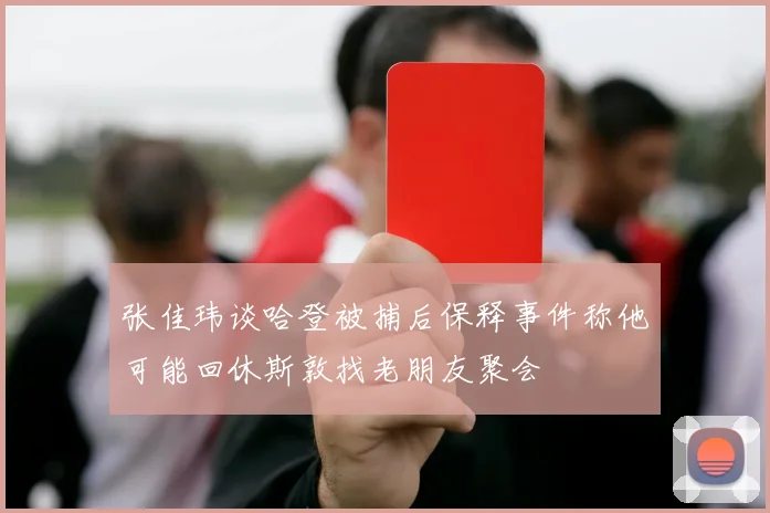 张佳玮谈哈登被捕后保释事件称他可能回休斯敦找老朋友聚会
