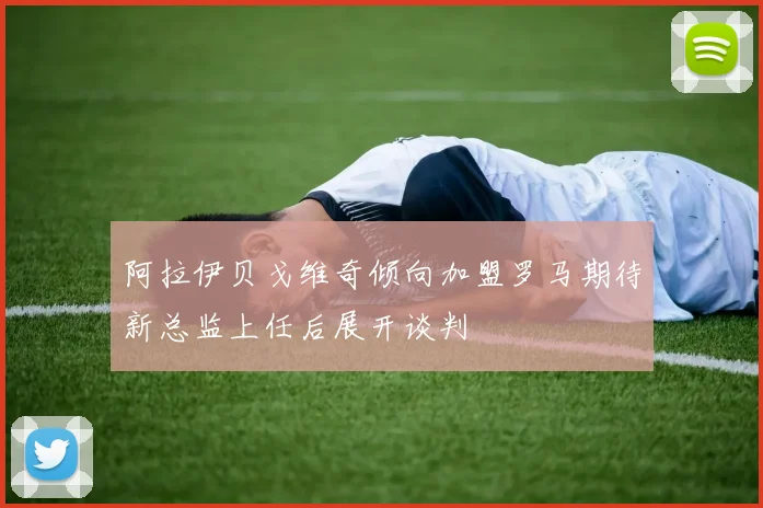 阿拉伊贝戈维奇倾向加盟罗马期待新总监上任后展开谈判