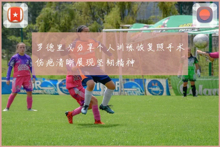 罗德里戈分享个人训练恢复照手术伤疤清晰展现坚韧精神