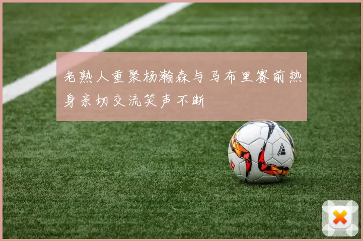 老熟人重聚杨瀚森与马布里赛前热身亲切交流笑声不断