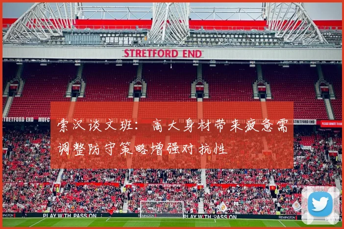索汉谈文班：高大身材带来疲惫需调整防守策略增强对抗性