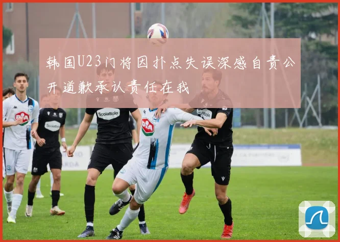 韩国U23门将因扑点失误深感自责公开道歉承认责任在我