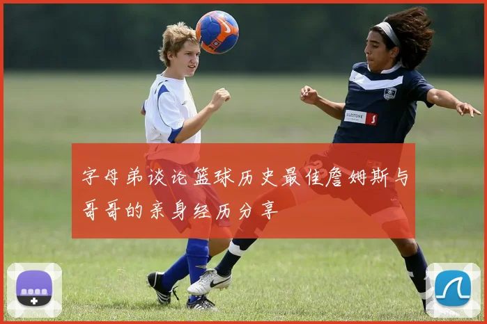 字母弟谈论篮球历史最佳詹姆斯与哥哥的亲身经历分享