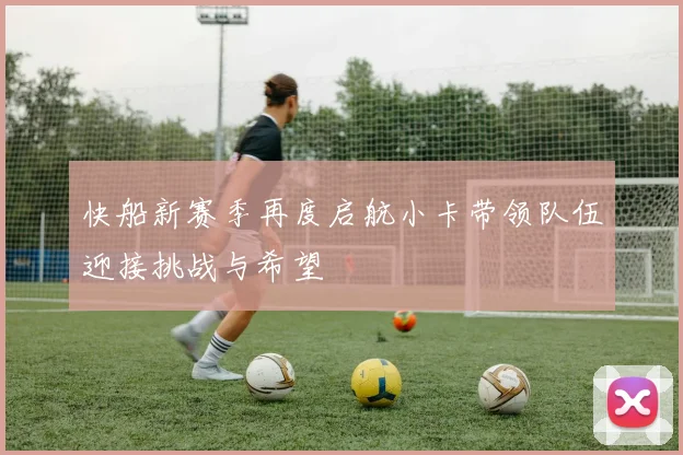 快船新赛季再度启航小卡带领队伍迎接挑战与希望