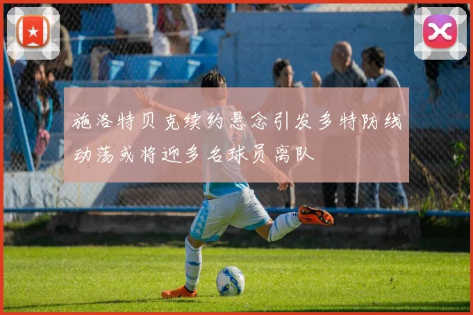 施洛特贝克续约悬念引发多特防线动荡或将迎多名球员离队