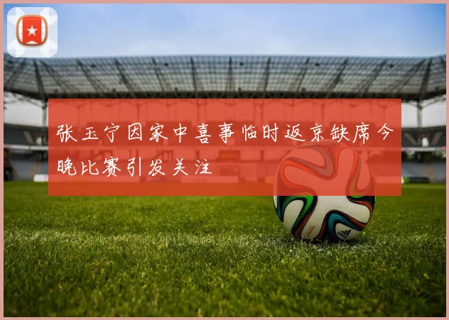 张玉宁因家中喜事临时返京缺席今晚比赛引发关注