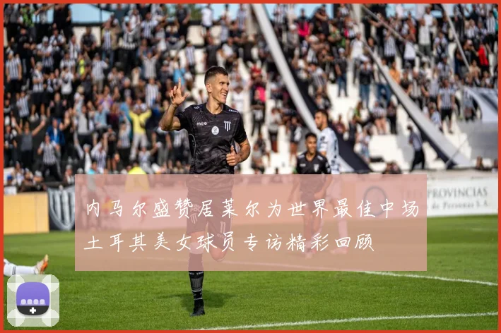 内马尔盛赞居莱尔为世界最佳中场土耳其美女球员专访精彩回顾