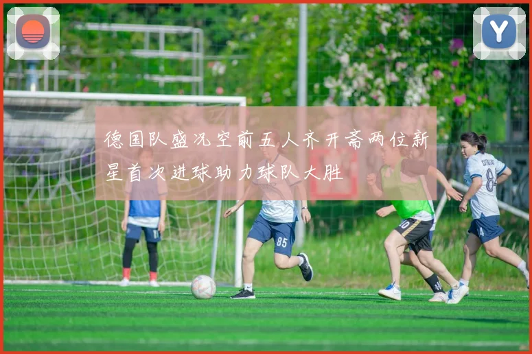 德国队盛况空前五人齐开斋两位新星首次进球助力球队大胜